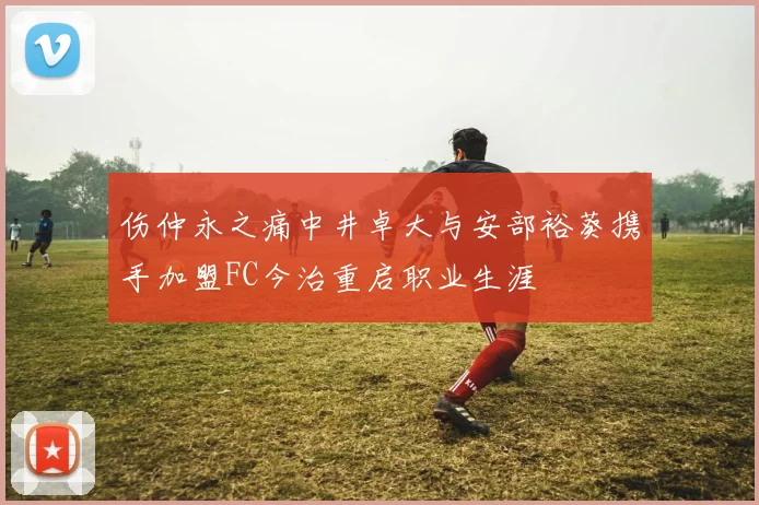 伤仲永之痛中井卓大与安部裕葵携手加盟FC今治重启职业生涯