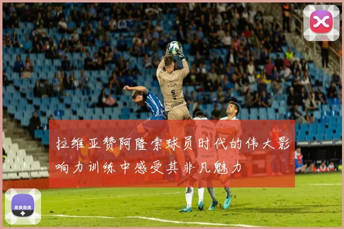 拉维亚赞阿隆索球员时代的伟大影响力训练中感受其非凡魅力
