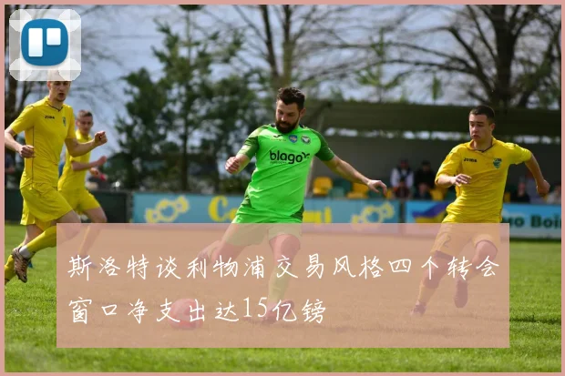 斯洛特谈利物浦交易风格四个转会窗口净支出达15亿镑