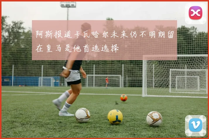 阿斯报道卡瓦哈尔未来仍不明朗留在皇马是他首选选择