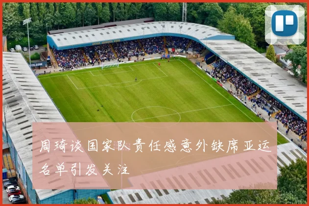 周琦谈国家队责任感意外缺席亚运名单引发关注