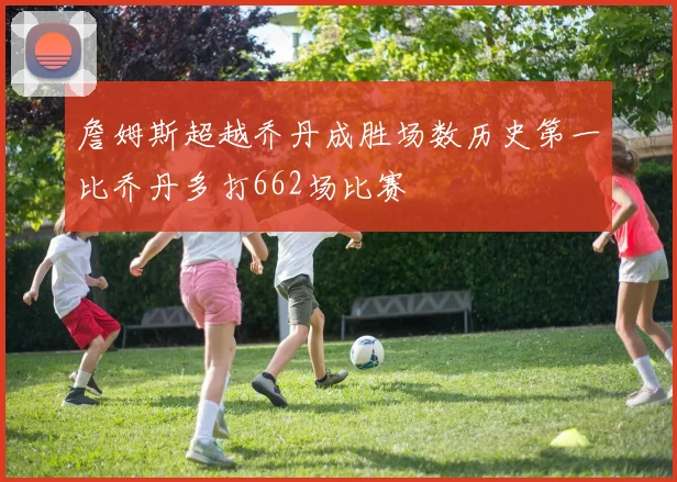 詹姆斯超越乔丹成胜场数历史第一比乔丹多打662场比赛