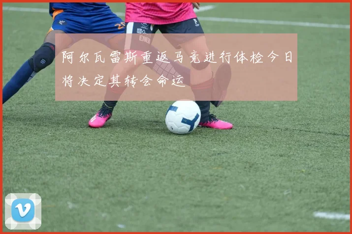 阿尔瓦雷斯重返马竞进行体检今日将决定其转会命运