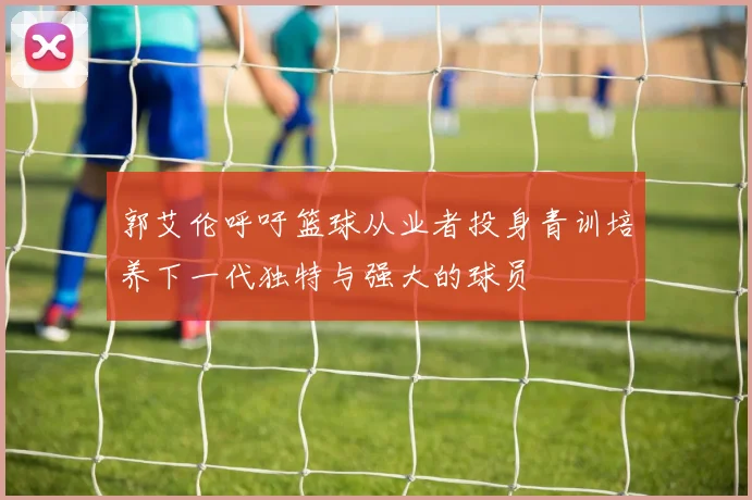 郭艾伦呼吁篮球从业者投身青训培养下一代独特与强大的球员