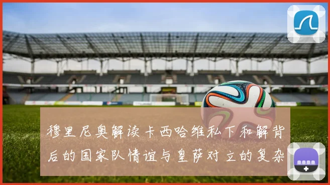 穆里尼奥解读卡西哈维私下和解背后的国家队情谊与皇萨对立的复杂关系