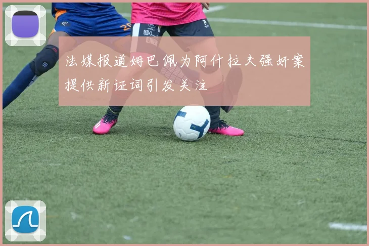 法媒报道姆巴佩为阿什拉夫强奸案提供新证词引发关注