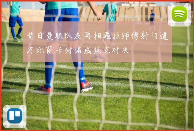 昔日曼联队友再相遇拉师傅射门遭万比萨卡封堵成焦点对决