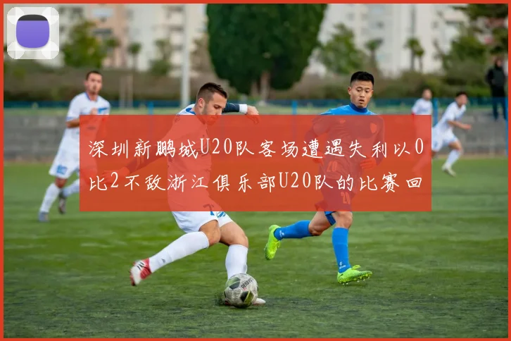 深圳新鹏城U20队客场遭遇失利以0比2不敌浙江俱乐部U20队的比赛回顾