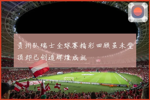 贵州队瑞士全球赛精彩回顾虽未登顶却已创造辉煌成就