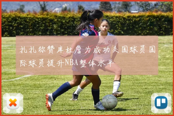 扎扎称赞库杜詹为成功美国球员国际球员提升NBA整体水平