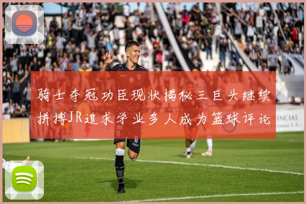 骑士夺冠功臣现状揭秘三巨头继续拼搏JR追求学业多人成为篮球评论员