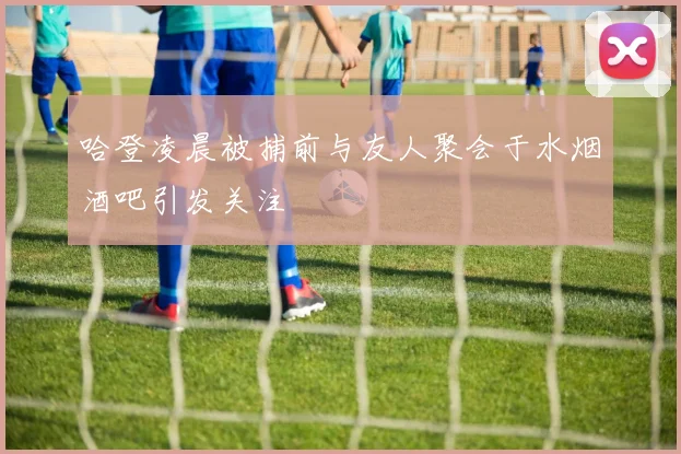 哈登凌晨被捕前与友人聚会于水烟酒吧引发关注