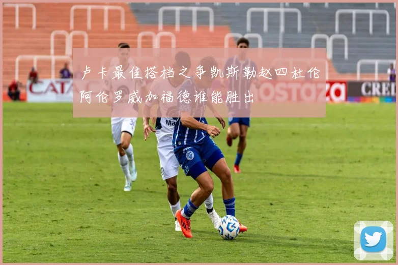 卢卡最佳搭档之争凯斯勒赵四杜伦阿伦罗威加福德谁能胜出