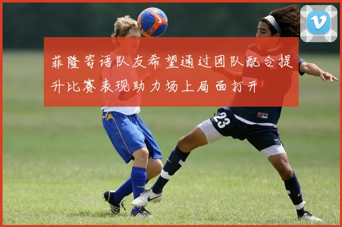 菲隆寄语队友希望通过团队配合提升比赛表现助力场上局面打开