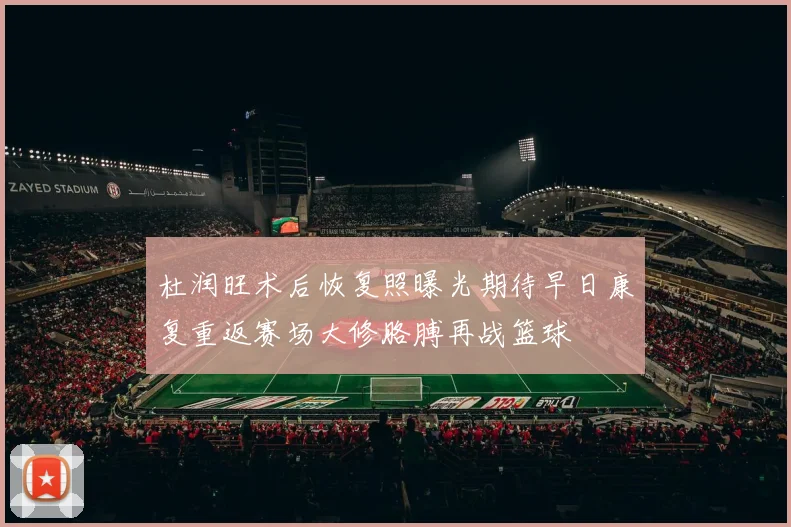 杜润旺术后恢复照曝光期待早日康复重返赛场大修胳膊再战篮球