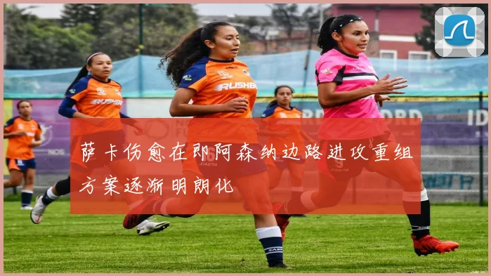 萨卡伤愈在即阿森纳边路进攻重组方案逐渐明朗化