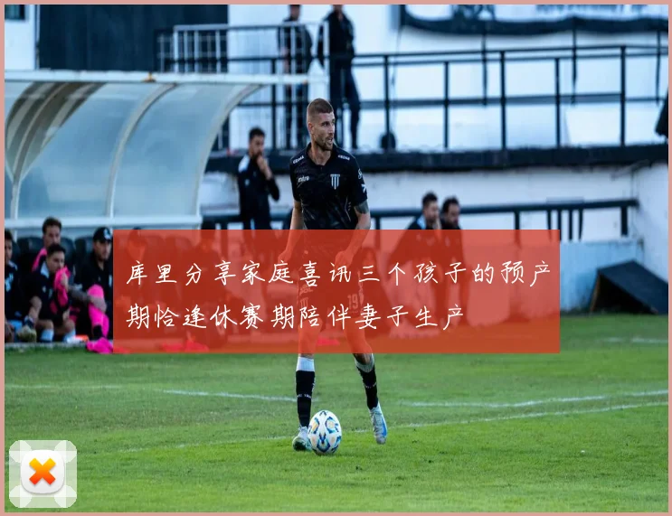 库里分享家庭喜讯三个孩子的预产期恰逢休赛期陪伴妻子生产