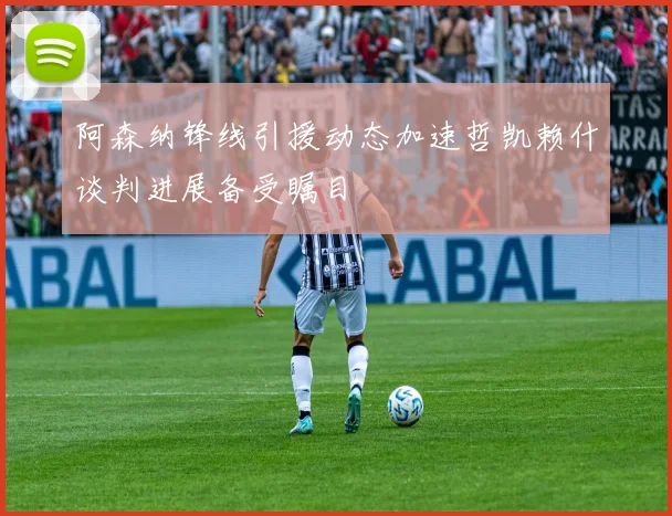 阿森纳锋线引援动态加速哲凯赖什谈判进展备受瞩目