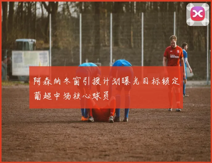 阿森纳冬窗引援计划曝光目标锁定葡超中场核心球员