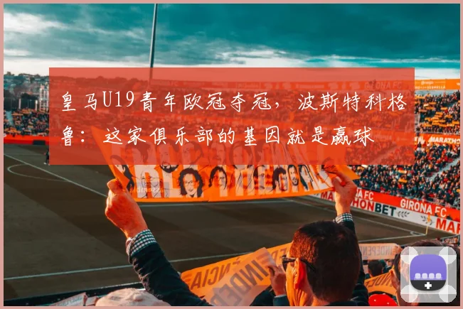 皇马U19青年欧冠夺冠，波斯特科格鲁：这家俱乐部的基因就是赢球