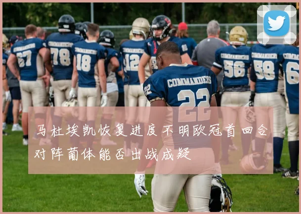 马杜埃凯恢复进度不明欧冠首回合对阵葡体能否出战成疑