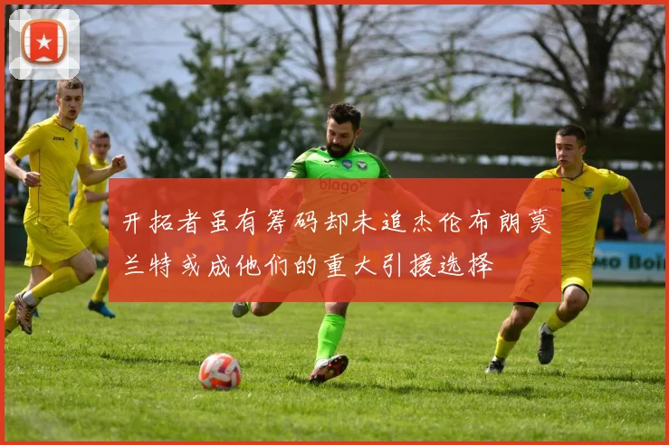 开拓者虽有筹码却未追杰伦布朗莫兰特或成他们的重大引援选择