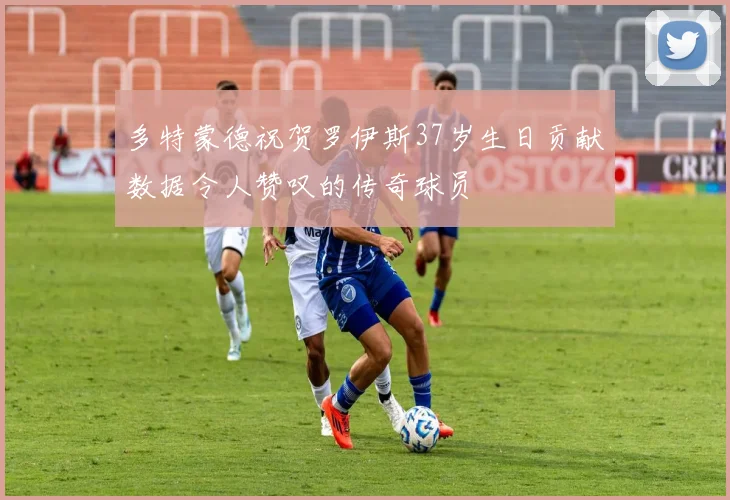 多特蒙德祝贺罗伊斯37岁生日贡献数据令人赞叹的传奇球员