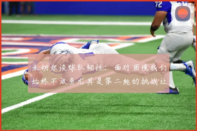 米切尔谈球队韧性：面对困境我们始终不放弃尤其是第二轮的挑战让人印象深刻