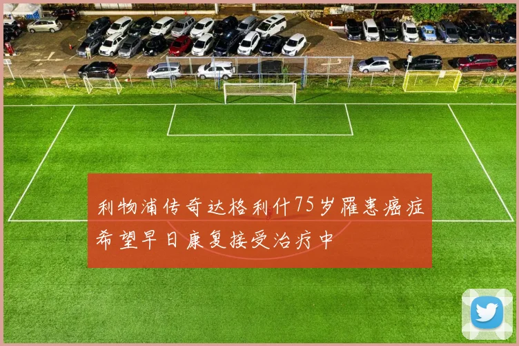 利物浦传奇达格利什75岁罹患癌症希望早日康复接受治疗中