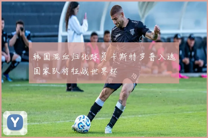 韩国混血归化球员卡斯特罗普入选国家队将征战世界杯