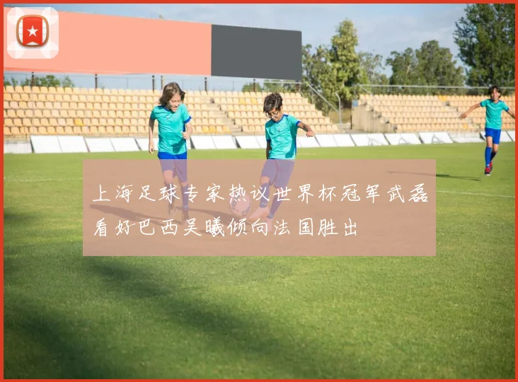 上海足球专家热议世界杯冠军武磊看好巴西吴曦倾向法国胜出