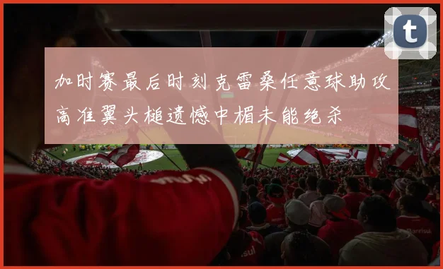 加时赛最后时刻克雷桑任意球助攻高准翼头槌遗憾中楣未能绝杀