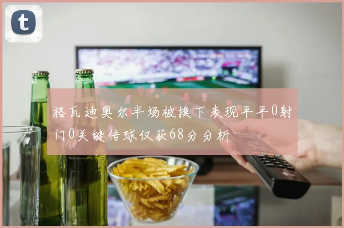 格瓦迪奥尔半场被换下表现平平0射门0关键传球仅获68分分析