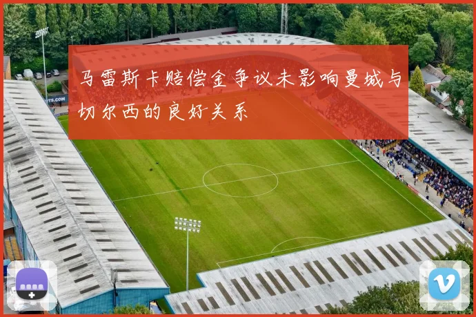 马雷斯卡赔偿金争议未影响曼城与切尔西的良好关系