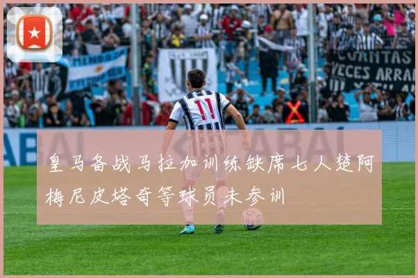 皇马备战马拉加训练缺席七人楚阿梅尼皮塔奇等球员未参训