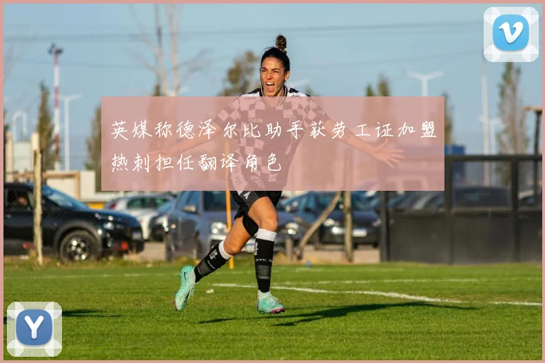 英媒称德泽尔比助手获劳工证加盟热刺担任翻译角色