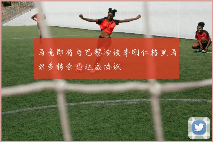马竞即将与巴黎洽谈李刚仁格里马尔多转会已达成协议