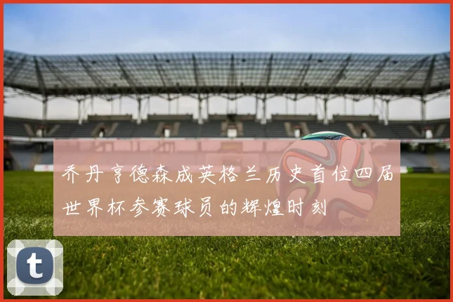 乔丹亨德森成英格兰历史首位四届世界杯参赛球员的辉煌时刻