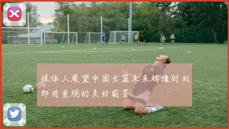 媒体人展望中国女篮未来辉煌时刻即将重现的美好前景