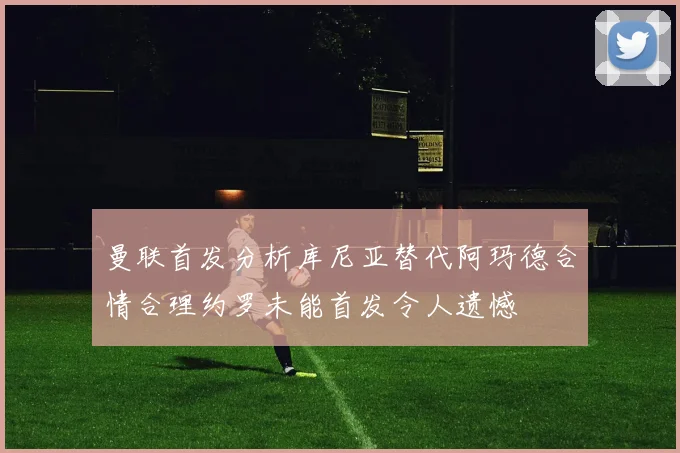 曼联首发分析库尼亚替代阿玛德合情合理约罗未能首发令人遗憾