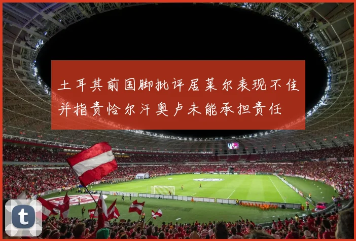 土耳其前国脚批评居莱尔表现不佳并指责恰尔汗奥卢未能承担责任