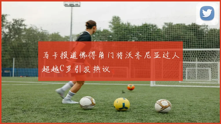 马卡报道佛得角门将沃齐尼亚过人超越C罗引发热议