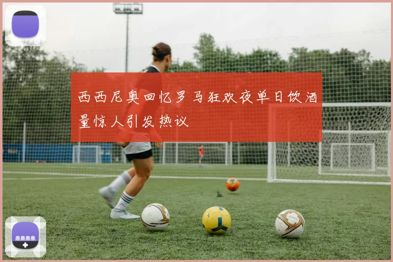 西西尼奥回忆罗马狂欢夜单日饮酒量惊人引发热议